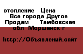 отопление › Цена ­ 50 000 - Все города Другое » Продам   . Тамбовская обл.,Моршанск г.